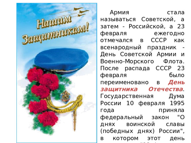  Армия стала называться Советской, а затем - Российской, а 23 февраля ежегодно отмечался в СССР как всенародный праздник - День Советской Армии и Военно-Морского Флота. После распада СССР 23 февраля было переименовано в День защитника Отечества . Государственная Дума России 10 февраля 1995 года приняла федеральный закон 