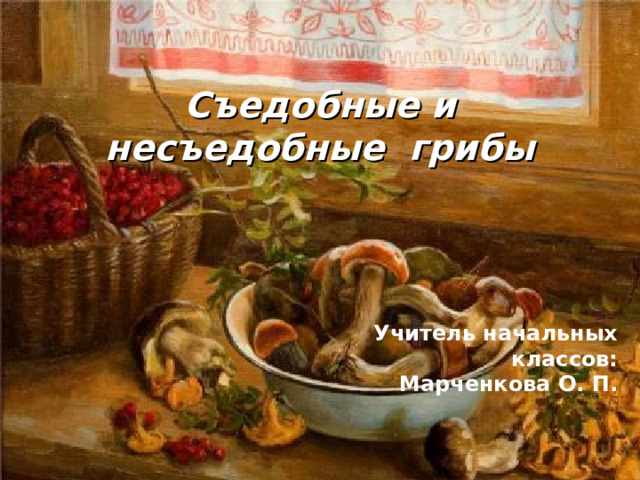 Съедобные и несъедобные грибы Учитель начальных классов: Марченкова О. П.   