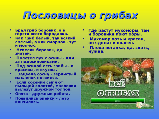 Пословицы о грибах Брал гриб боровик, а в горсти всего бородавка. Как гриб белый, так всякий смелый, а как сморчок - тут и молчок.  Невелик боровик, да знатен.  Полетел пух с осины - иди за подосиновиками.  Под осиной есть грибы - и красивы, и вкусны.  Зацвела сосна - зернистый масленок появился.  Если сосенки сыплют пыльцой золотой, масленки вылезут дружной толпой. Опята - дружные ребята. Появились опёнки - лето кончилось.  Где растут мухоморы, там и боровики поют хоры.  Мухомор хоть и красен, но ядовит и опасен.  Плоха поганка, да, знать, нужна.  