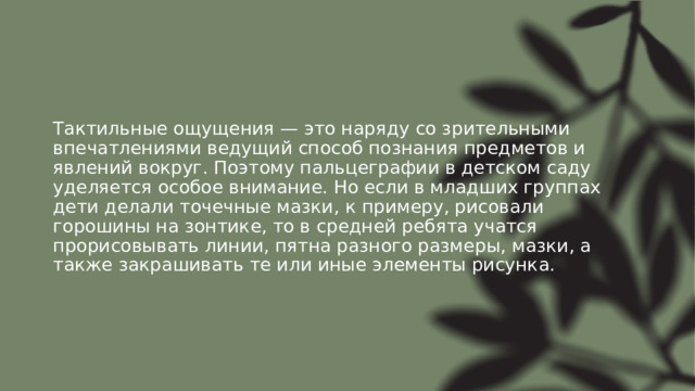 Тактильные ощущения — это наряду со зрительными впечатлениями ведущий способ познания предметов и явлений вокруг. Поэтому пальцеграфии в детском саду уделяется особое внимание. Но если в младших группах дети делали точечные мазки, к примеру, рисовали горошины на зонтике, то в средней ребята учатся прорисовывать линии, пятна разного размеры, мазки, а также закрашивать те или иные элементы рисунка. 