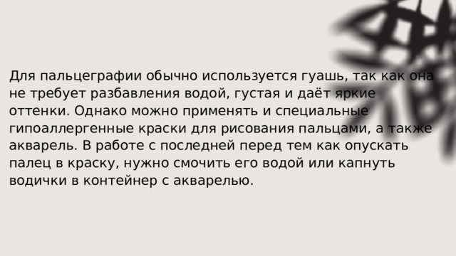 Для пальцеграфии обычно используется гуашь, так как она не требует разбавления водой, густая и даёт яркие оттенки. Однако можно применять и специальные гипоаллергенные краски для рисования пальцами, а также акварель. В работе с последней перед тем как опускать палец в краску, нужно смочить его водой или капнуть водички в контейнер с акварелью. 