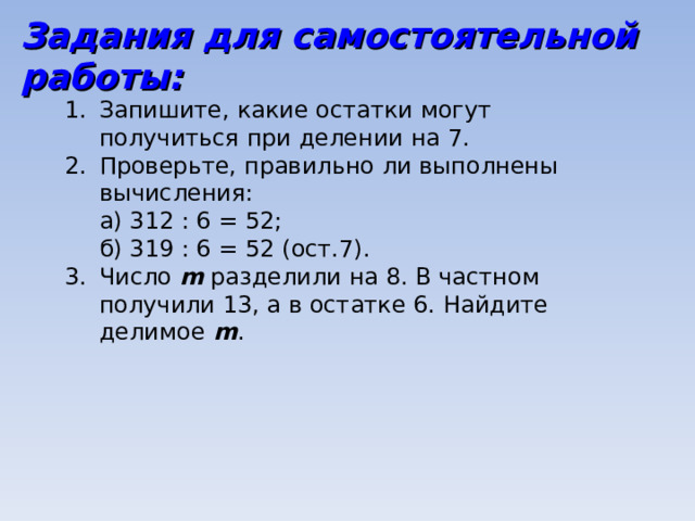 Задания для самостоятельной работы: Запишите, какие остатки могут получиться при делении на 7. Проверьте, правильно ли выполнены вычисления:  а) 312 : 6 = 52;  б) 319 : 6 = 52 (ост.7). Число m  разделили на 8. В частном получили 13, а в остатке 6. Найдите делимое m . 