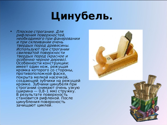 Цинубель.  Плоское строгание. Для рифления поверхностей, необходимого при фанеровании и при склеивании очень твердых пород древесины. Используют при строгании свилеватой поверхности твердых пород (красное и особенно черное дерево).  Особенности конструкции: имеет один нож, режущая кромка которого со стороны, противоположной фаске, покрыта мелкой насечкой, создающей зубчики на режущей кромке. Зубчики цинубеля при строгании снимают очень узкую (ширина — 0,8–1 мм) стружку.   В результате поверхность становится рифленой. После цинубления поверхность зачищают циклей. 