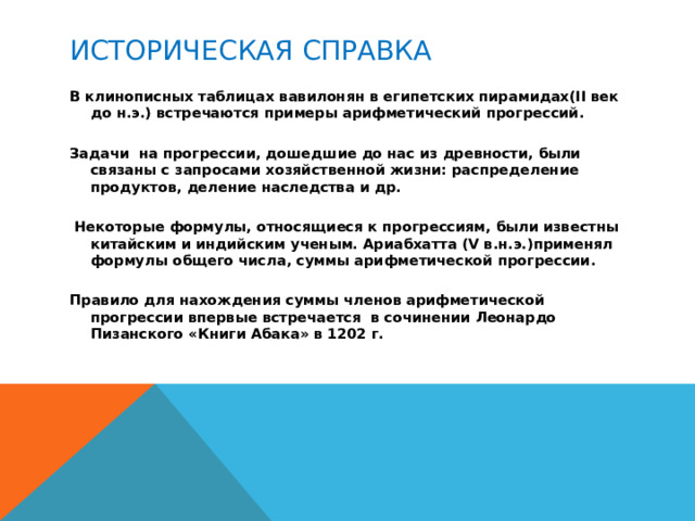 Историческая справка В клинописных таблицах вавилонян в египетских пирамидах(II век до н.э.) встречаются примеры арифметический прогрессий.   Задачи на прогрессии, дошедшие до нас из древности, были связаны с запросами хозяйственной жизни: распределение продуктов, деление наследства и др.    Некоторые формулы, относящиеся к прогрессиям, были известны китайским и индийским ученым. Ариабхатта (V в.н.э.)применял формулы общего числа, суммы арифметической прогрессии.   Правило для нахождения суммы членов арифметической прогрессии впервые встречается в сочинении Леонардо Пизанского «Книги Абака» в 1202 г.  