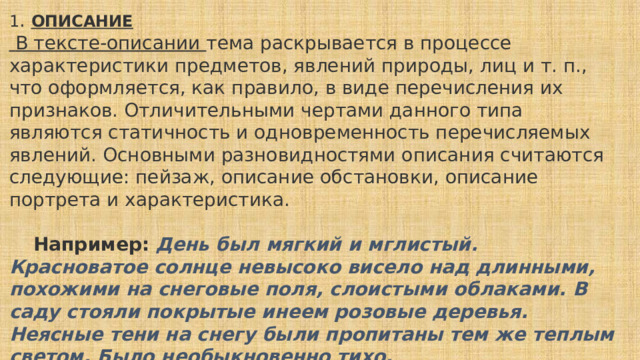 1 .  ОПИСАНИЕ   В тексте-описании тема раскрывается в процессе характеристики предметов, явлений природы, лиц и т. п., что оформляется, как правило, в виде перечисления их признаков. Отличительными чертами данного типа являются статичность и одновременность перечисляемых явлений. Основными разновидностями описания считаются следующие: пейзаж, описание обстановки, описание портрета и характеристика.       Например:   День был мягкий и мглистый. Красноватое солнце невысоко висело над длинными, похожими на снеговые поля, слоистыми облаками. В саду стояли покрытые инеем розовые деревья. Неясные тени на снегу были пропитаны тем же теплым светом. Было необыкновенно тихо. (А.Н. Толстой) 