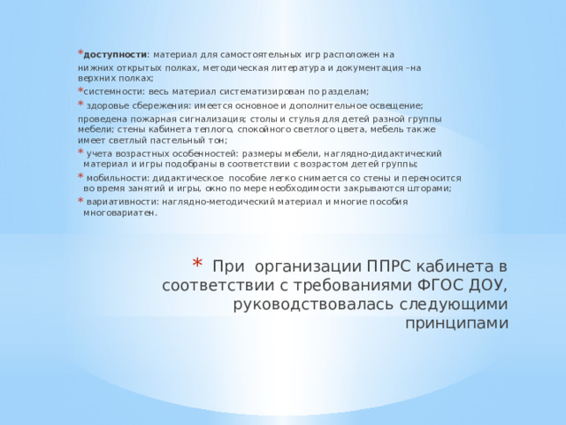 доступности : материал для самостоятельных игр расположен на нижних открытых полках, методическая литература и документация –на верхних полках; системности: весь материал систематизирован по разделам;   здоровье сбережения: имеется основное и дополнительное освещение; проведена пожарная сигнализация; столы и стулья для детей разной группы мебели; стены кабинета теплого, спокойного светлого цвета, мебель также имеет светлый пастельный тон;   учета возрастных особенностей: размеры мебели, наглядно-дидактический материал и игры подобраны в соответствии с возрастом детей группы;   мобильности: дидактическое  пособие легко снимается со стены и переносится во время занятий и игры, окно по мере необходимости закрываются шторами;   вариативности: наглядно-методический материал и многие пособия многовариатен. При  организации ППРС кабинета в соответствии с требованиями ФГОС ДОУ, руководствовалась следующими принципами 