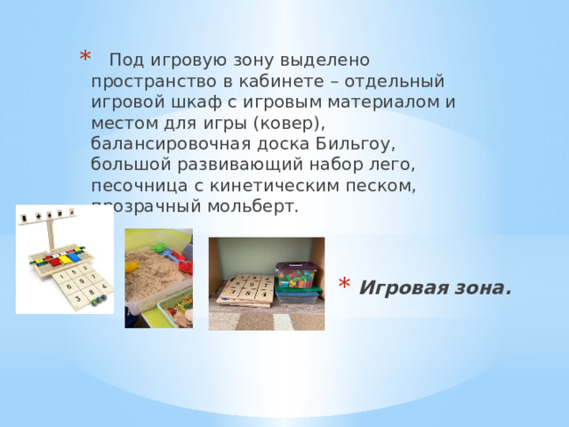     Под игровую зону выделено пространство в кабинете – отдельный игровой шкаф с игровым материалом и местом для игры (ковер), балансировочная доска Бильгоу, большой развивающий набор лего, песочница с кинетическим песком, прозрачный мольберт. Игровая зона. 