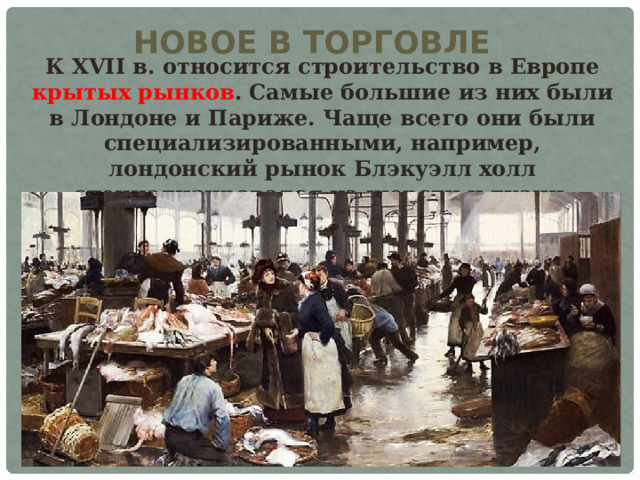 НОВОЕ В ТОРГОВЛЕ К XVII в. относится строительство в Европе крытых рынков . Самые большие из них были в Лондоне и Париже. Чаще всего они были специализированными, например, лондонский рынок Блэкуэлл холл специализировался на шерсти и ткани. 