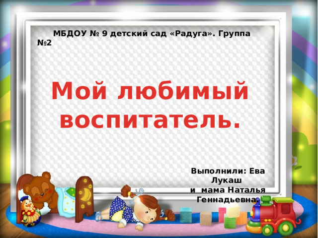  МБДОУ № 9 детский сад «Радуга». Группа №2 Мой любимый воспитатель. Выполнили: Ева Лукаш и мама Наталья Геннадьевна. 