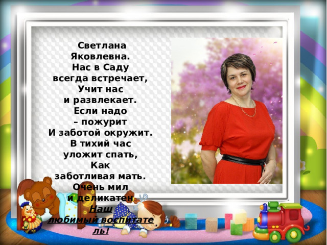  Светлана Яковлевна. Нас в Саду всегда встречает,  Учит нас и развлекает.  Если надо – пожурит  И заботой окружит. В тихий час уложит спать,  Как заботливая мать.  Очень мил и деликатен  Наш любимый воспитатель ! 