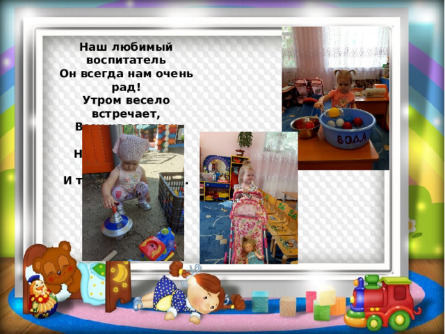 Наш любимый воспитатель  Он всегда нам очень рад!  Утром весело встречает,  Всех на завтрак приглашает,  На прогулку нас ведёт,  И танцует, и поёт... 