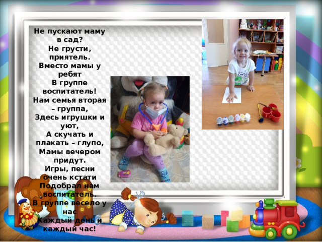 Не пускают маму в сад?  Не грусти, приятель.  Вместо мамы у ребят  В группе воспитатель!  Нам семья вторая – группа,  Здесь игрушки и уют,  А скучать и плакать – глупо,  Мамы вечером придут.  Игры, песни очень кстати  Подобрал нам воспитатель.  В группе весело у нас  Каждый день и каждый час! 