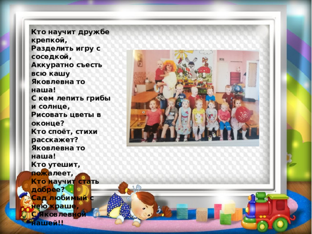  Кто научит дружбе крепкой,  Разделить игру с соседкой,  Аккуратно съесть всю кашу Яковлевна то наша!  С кем лепить грибы и солнце,  Рисовать цветы в оконце?  Кто споёт, стихи расскажет?  Яковлевна то наша!  Кто утешит, пожалеет,  Кто научит стать добрее?  Сад любимый с нею краше,  С Яковлевной нашей!! 