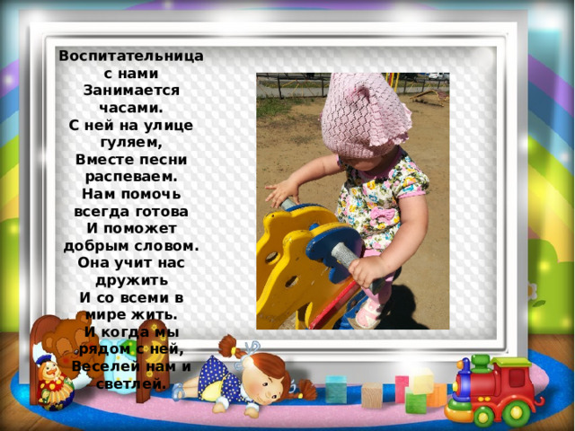 Воспитательница с нами  Занимается часами.  С ней на улице гуляем,  Вместе песни распеваем.  Нам помочь всегда готова  И поможет добрым словом.  Она учит нас дружить  И со всеми в мире жить.  И когда мы рядом с ней,  Веселей нам и светлей. 