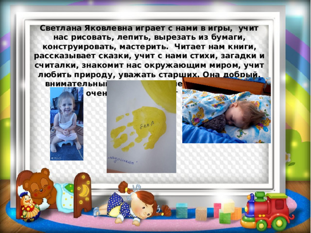 Светлана Яковлевна играет с нами в игры, учит нас рисовать, лепить, вырезать из бумаги, конструировать, мастерить. Читает нам книги, рассказывает сказки, учит с нами стихи, загадки и считалки, знакомит нас окружающим миром, учит любить природу, уважать старших. Она добрый, внимательный, заботливый человек, который очень сильно любит детей. 