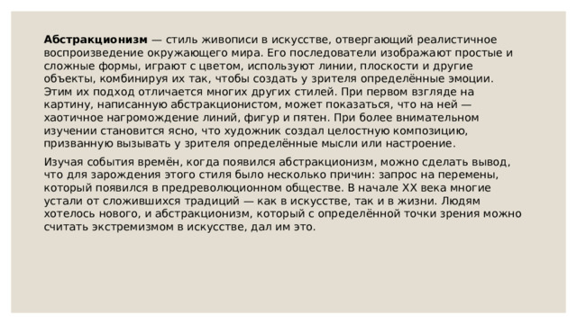 Абстракционизм — стиль живописи в искусстве, отвергающий реалистичное воспроизведение окружающего мира. Его последователи изображают простые и сложные формы, играют с цветом, используют линии, плоскости и другие объекты, комбинируя их так, чтобы создать у зрителя определённые эмоции. Этим их подход отличается многих других стилей. При первом взгляде на картину, написанную абстракционистом, может показаться, что на ней — хаотичное нагромождение линий, фигур и пятен. При более внимательном изучении становится ясно, что художник создал целостную композицию, призванную вызывать у зрителя определённые мысли или настроение. Изучая события времён, когда появился абстракционизм, можно сделать вывод, что для зарождения этого стиля было несколько причин: запрос на перемены, который появился в предреволюционном обществе. В начале XX века многие устали от сложившихся традиций — как в искусстве, так и в жизни. Людям хотелось нового, и абстракционизм, который с определённой точки зрения можно считать экстремизмом в искусстве, дал им это. 