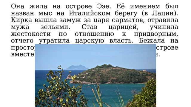 Она жила на острове Ээе. Её имением был назван мыс на Италийском берегу (в Лации). Кирка вышла замуж за царя сарматов, отравила мужа зельями. Став царицей, учинила жестокости по отношению к придворным, отчего утратила царскую власть. Бежала на просторы Океана и поселилась на острове вместе с сопровождавшими её женщинами. 
