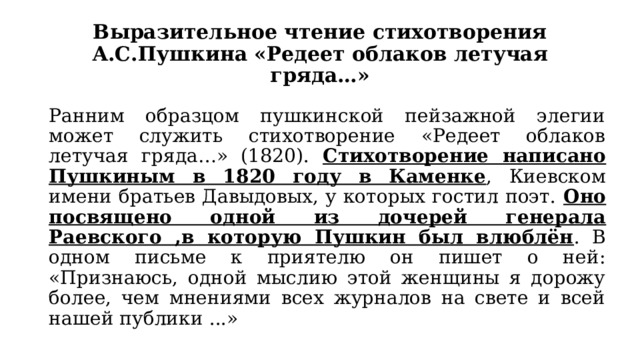 Выразительное чтение стихотворения А.С.Пушкина «Редеет облаков летучая гряда…» Ранним образцом пушкинской пейзажной элегии может служить стихотворение «Редеет облаков летучая гряда…» (1820). Стихотворение написано Пушкиным в 1820 году в Каменке , Киевском имени братьев Давыдовых, у которых гостил поэт. Оно посвящено одной из дочерей генерала Раевского ,в которую Пушкин был влюблён . В одном письме к приятелю он пишет о ней: «Признаюсь, одной мыслию этой женщины я дорожу более, чем мнениями всех журналов на свете и всей нашей публики ...» 