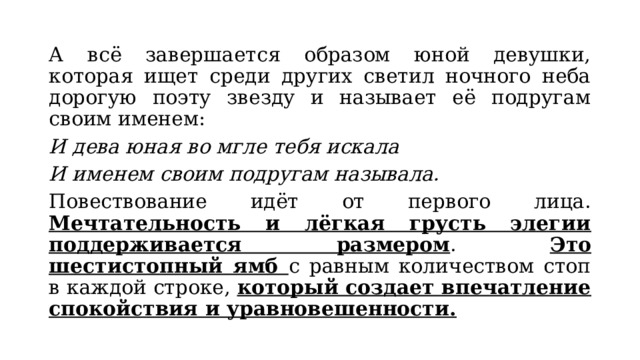 А всё завершается образом юной девушки, которая ищет среди других светил ночного неба дорогую поэту звезду и называет её подругам своим именем: И дева юная во мгле тебя искала И именем своим подругам называла. Повествование идёт от первого лица. Мечтательность и лёгкая грусть элегии поддерживается размером . Это шестистопный ямб с равным количеством стоп в каждой строке, который создает впечатление спокойствия и уравновешенности. 