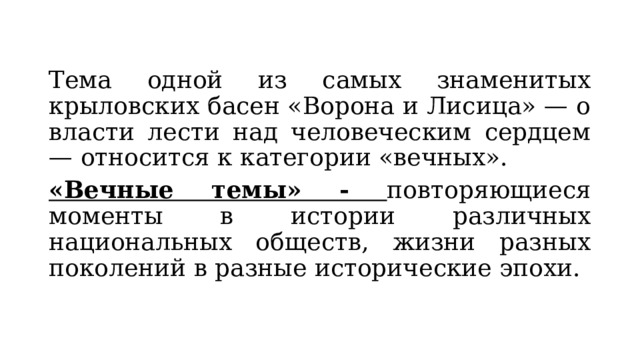 Тема одной из самых знаменитых крыловских басен «Ворона и Лисица» — о власти лести над человеческим сердцем — относится к категории «вечных». «Вечные темы» - повторяющиеся моменты в истории различных национальных обществ, жизни разных поколений в разные исторические эпохи. 