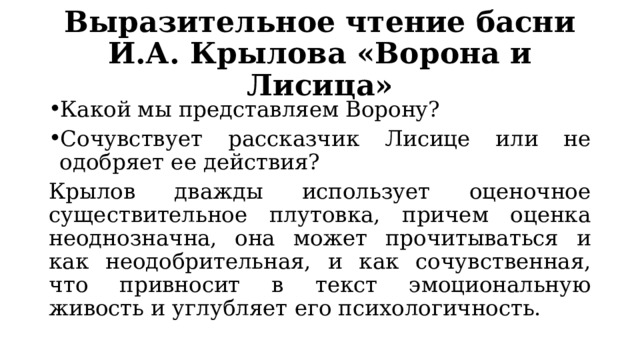 Выразительное чтение басни И.А. Крылова «Ворона и Лисица» Какой мы представляем Ворону? Сочувствует рассказчик Лисице или не одобряет ее действия? Крылов дважды использует оценочное существительное плутовка, причем оценка неоднозначна, она может прочитываться и как неодобрительная, и как сочувственная, что привносит в текст эмоциональную живость и углубляет его психологичность. 