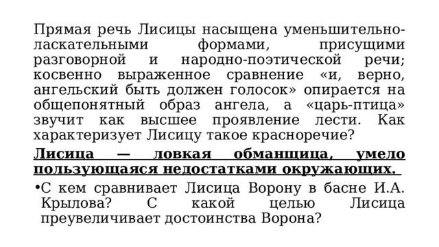 Прямая речь Лисицы насыщена уменьшительно-ласкательными формами, присущими разговорной и народно-поэтической речи; косвенно выраженное сравнение «и, верно, ангельский быть должен голосок» опирается на общепонятный образ ангела, а «царь-птица» звучит как высшее проявление лести. Как характеризует Лисицу такое красноречие? Лисица — ловкая обманщица, умело пользующаяся недостатками окружающих. С кем сравнивает Лисица Ворону в басне И.А. Крылова? С какой целью Лисица преувеличивает достоинства Ворона? 