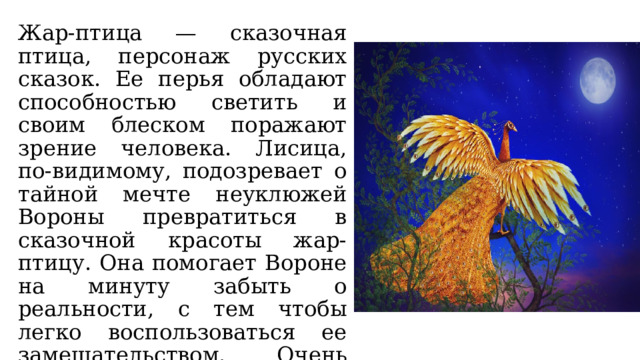 Жар-птица — сказочная птица, персонаж русских сказок. Ее перья обладают способностью светить и своим блеском поражают зрение человека. Лисица, по-видимому, подозревает о тайной мечте неуклюжей Вороны превратиться в сказочной красоты жар-птицу. Она помогает Вороне на минуту забыть о реальности, с тем чтобы легко воспользоваться ее замешательством. Очень часто льстецы так и поступают, добиваясь своих корыстных целей. 