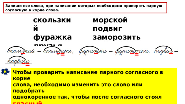 Запиши все слова, при написании которых необходимо проверять парную согласную в корне слова. скользкий фуражка друзья морской подвиг заморозить Чтобы проверить написание парного согласного в корне слова, необходимо изменить это слово или подобрать однокоренное так, чтобы после согласного стоял гласный или звук [ Н ] . 
