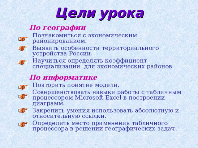 Цели  урока По географии Познакомиться с экономическим районированием. Выявить особенности территориального устройства России. Научиться определять коэффициент специализации для экономических районов Познакомиться с экономическим районированием. Выявить особенности территориального устройства России. Научиться определять коэффициент специализации для экономических районов  По информатике Повторить понятие модели. Совершенствовать навыки работы с табличным процессором Microsoft Excel в построении диаграмм. Закрепить умения использовать абсолютную и относительную ссылки. Определить место применения табличного процессора в решении географических задач. Повторить понятие модели. Совершенствовать навыки работы с табличным процессором Microsoft Excel в построении диаграмм. Закрепить умения использовать абсолютную и относительную ссылки. Определить место применения табличного процессора в решении географических задач. 
