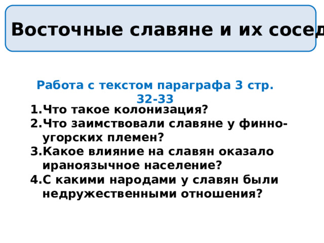 Восточные славяне и их соседи Работа с текстом параграфа 3 стр. 32-33 Что такое колонизация? Что заимствовали славяне у финно-угорских племен? Какое влияние на славян оказало ираноязычное население? С какими народами у славян были недружественными отношения? 