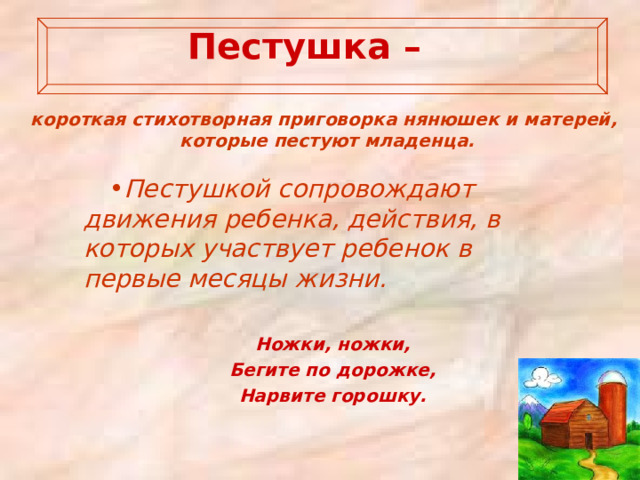   Пестушка –   короткая стихотворная приговорка нянюшек и матерей, которые пестуют младенца.   Пестушкой сопровождают движения ребенка, действия, в которых участвует ребенок в первые месяцы жизни.  Ножки, ножки, Бегите по дорожке, Нарвите горошку. 