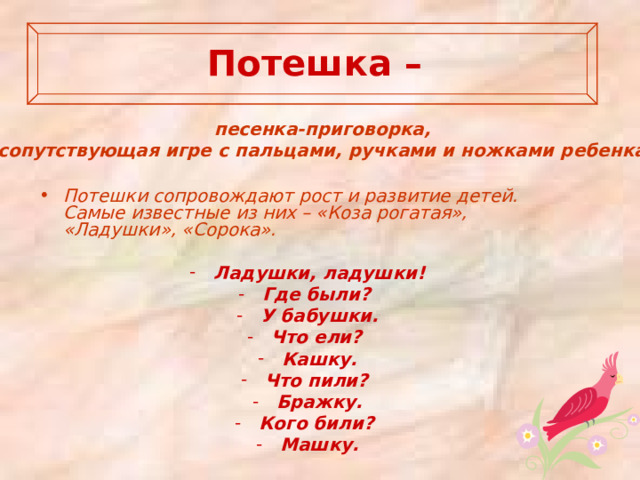   Потешка –   песенка-приговорка, сопутствующая игре с пальцами, ручками и ножками ребенка.   Потешки сопровождают рост и развитие детей. Самые известные из них – «Коза рогатая», «Ладушки», «Сорока».  Ладушки, ладушки! Где были? У бабушки. Что ели? Кашку. Что пили? Бражку. Кого били? Машку.   