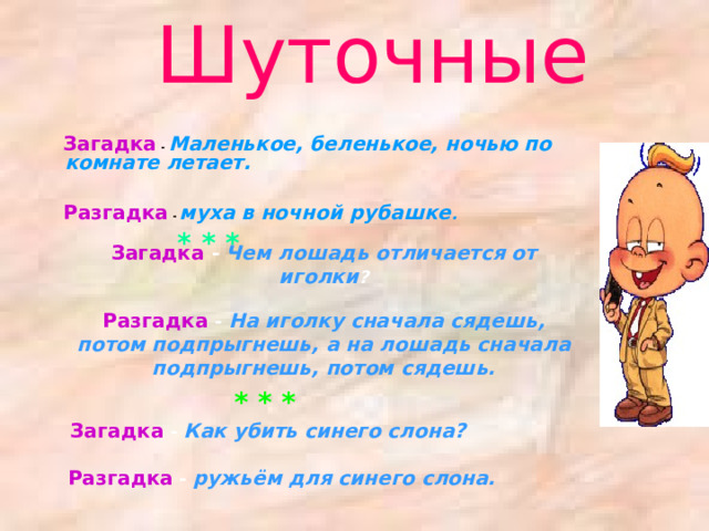 Шуточные  Загадка  - Маленькое, беленькое, ночью по комнате летает.    Разгадка - муха в ночной рубашке .    * * *   Загадка  - Маленькое, беленькое, ночью по комнате летает.    Разгадка - муха в ночной рубашке .    * * *   Загадка -  Чем лошадь отличается от иголки ?   Разгадка - На иголку сначала сядешь, потом подпрыгнешь, а на лошадь сначала подпрыгнешь, потом сядешь.   * * *  Загадка - Как убить синего слона?    Разгадка - ружьём для синего слона.    
