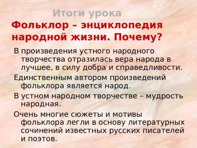 Итоги урока  Фольклор – энциклопедия народной жизни. Почему? В произведения устного народного творчества отразилась вера народа в лучшее, в силу добра и справедливости. Единственным автором произведений фольклора является народ. В устном народном творчестве – мудрость народная. Очень многие сюжеты и мотивы фольклора легли в основу литературных сочинений известных русских писателей и поэтов. 