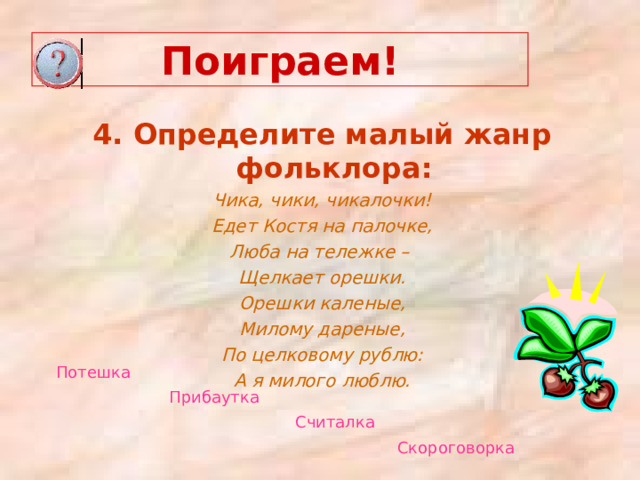 Поиграем! 4. Определите малый жанр фольклора: Чика, чики, чикалочки! Едет Костя на палочке, Люба на тележке – Щелкает орешки. Орешки каленые, Милому дареные, По целковому рублю: А я милого люблю.  Потешка  Прибаутка  Считалка  Скороговорка  