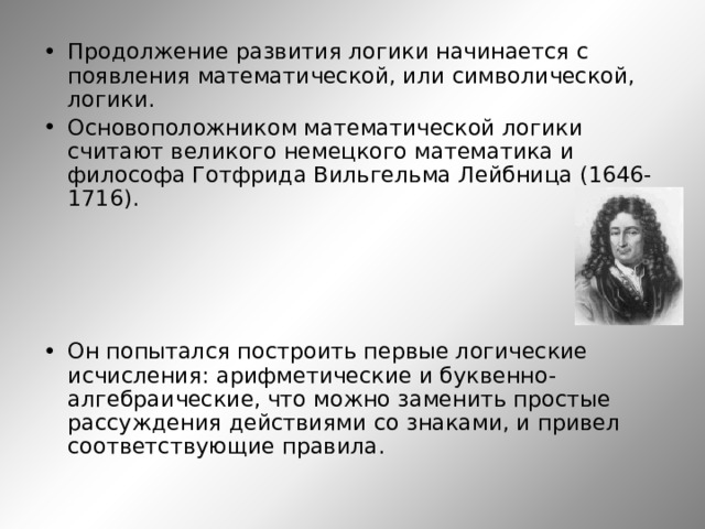 Продолжение развития логики начинается с появления математической, или символической, логики. Основоположником математической логики считают великого немецкого математика и философа Готфрида Вильгельма Лейбница (1646-1716).     Он попытался построить первые логические исчисления: арифметические и буквенно-алгебраические, что можно заменить простые рассуждения действиями со знаками, и привел соответствующие правила.    