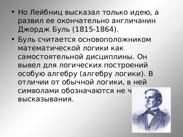Но Лейбниц высказал только идею, а развил ее окончательно англичанин Джордж Буль (1815-1864). Буль считается основоположником математической логики как самостоятельной дисциплины. Он вывел для логических построений особую алгебру (алгебру логики). В отличии от обычной логики, в ней символами обозначаются не числа, а высказывания.    