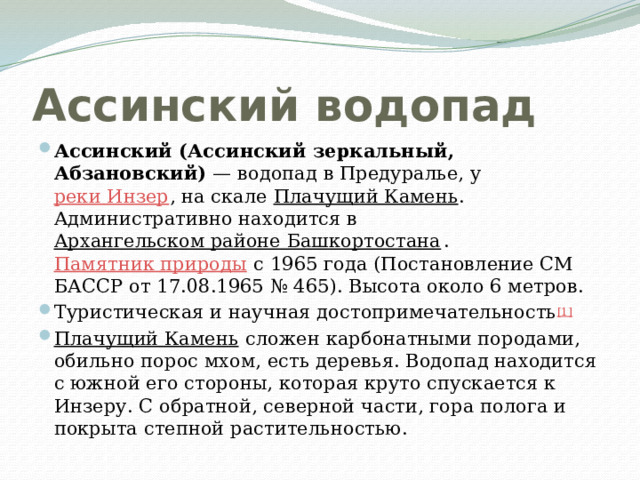 Ассинский водопад Ассинский (Ассинский зеркальный, Абзановский)  — водопад в Предуралье, у реки Инзер , на скале Плачущий Камень . Административно находится в Архангельском районе Башкортостана . Памятник природы с 1965 года (Постановление СМ БАССР от 17.08.1965 № 465). Высота около 6 метров. Туристическая и научная достопримечательность [1] Плачущий Камень сло­жен карбонатными породами, обиль­но порос мхом, есть деревья. Водопад находится с южной его стороны, которая круто спускается к Инзеру. С обратной, северной части, гора полога и покрыта степной растительностью. 