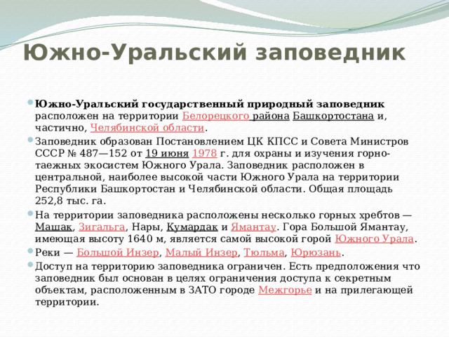 Южно-Уральский заповедник   Южно-Уральский государственный природный заповедник расположен на территории Белорецкого района  Башкортостана и, частично, Челябинской области . Заповедник образован Постановлением ЦК КПСС и Совета Министров СССР № 487—152 от 19 июня  1978  г. для охраны и изучения горно-таежных экосистем Южного Урала. Заповедник расположен в центральной, наиболее высокой части Южного Урала на территории Республики Башкортостан и Челябинской области. Общая площадь 252,8 тыс. га. На территории заповедника расположены несколько горных хребтов — Машак , Зигальга , Нары, Кумардак и Ямантау . Гора Большой Ямантау, имеющая высоту 1640 м, является самой высокой горой Южного Урала . Реки — Большой Инзер , Малый Инзер , Тюльма , Юрюзань . Доступ на территорию заповедника ограничен. Есть предположения что заповедник был основан в целях ограничения доступа к секретным объектам, расположенным в ЗАТО городе Межгорье и на прилегающей территории. 
