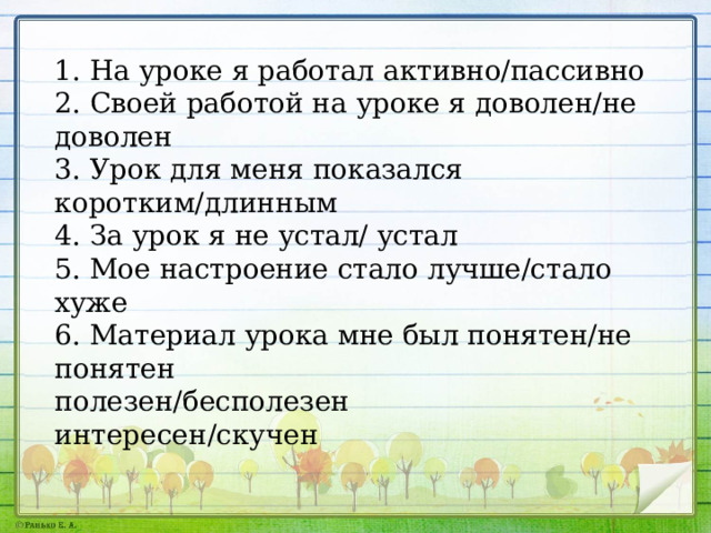 1. На уроке я работал активно/пассивно 2. Своей работой на уроке я доволен/не доволен 3. Урок для меня показался коротким/длинным 4. За урок я не устал/ устал 5. Мое настроение стало лучше/стало хуже 6. Материал урока мне был понятен/не понятен полезен/бесполезен интересен/скучен 