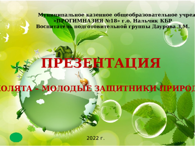  Муниципальное казенное общеобразовательное учреждение «ПРОГИМНАЗИЯ №18» г.о. Нальчик КБР Воспитатель подготовительной группы Даурова З,М.  ПРЕЗЕНТАЦИЯ    «Эколята – Молодые защитники Природы»  2022 г. 