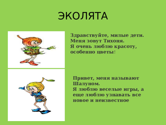 ЭКОЛЯТА Здравствуйте, милые дети. Меня зовут Тихоня. Я очень люблю красоту, особенно цветы ! Привет, меня называют Шалуном. Я люблю веселые игры, а еще люблю узнавать все новое и неизвестное 