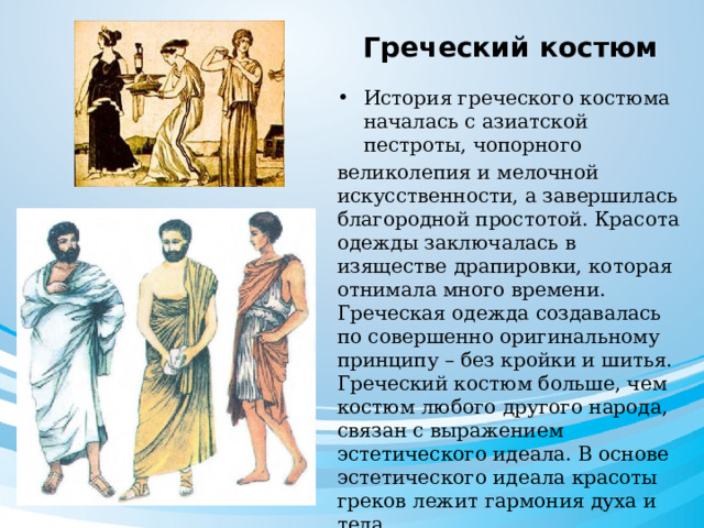  Греческий костюм История греческого костюма началась с азиатской пестроты, чопорного великолепия и мелочной искусственности, а завершилась благородной простотой. Красота одежды заключалась в изяществе драпировки, которая отнимала много времени. Греческая одежда создавалась по совершенно оригинальному принципу – без кройки и шитья. Греческий костюм больше, чем костюм любого другого народа, связан с выражением эстетического идеала. В основе эстетического идеала красоты греков лежит гармония духа и тела. 