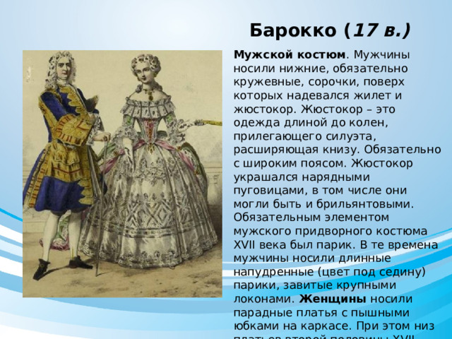  Барокко ( 17 в.) Мужской костюм . Мужчины носили нижние, обязательно кружевные, сорочки, поверх которых надевался жилет и жюстокор.  Жюстокор – это одежда длиной до колен, прилегающего силуэта, расширяющая книзу. Обязательно с широким поясом. Жюстокор украшался нарядными пуговицами, в том числе они могли быть и брильянтовыми. Обязательным элементом мужского придворного костюма XVII века был парик. В те времена мужчины носили длинные напудренные (цвет под седину) парики, завитые крупными локонами. Женщины носили парадные платья с пышными юбками на каркасе. При этом низ платьев второй половины XVII века состоял из трех юбок. 