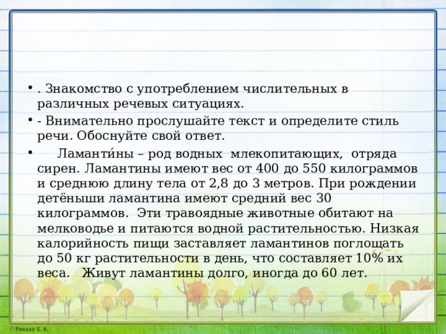 . Знакомство с употреблением числительных в различных речевых ситуациях. - Внимательно прослушайте текст и определите стиль речи. Обоснуйте свой ответ.  Ламанти́ны – род водных млекопитающих, отряда сирен. Ламантины имеют вес от 400 до 550 килограммов и среднюю длину тела от 2,8 до 3 метров. При рождении детёныши ламантина имеют средний вес 30 килограммов. Эти травоядные животные обитают на мелководье и питаются водной растительностью. Низкая калорийность пищи заставляет ламантинов поглощать до 50 кг растительности в день, что составляет 10% их веса. Живут ламантины долго, иногда до 60 лет. 