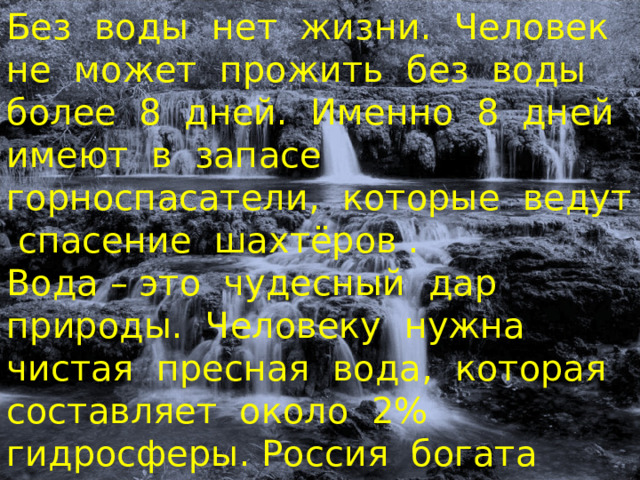 Без воды нет жизни. Человек не может прожить без воды более 8 дней. Именно 8 дней имеют в запасе горноспасатели, которые ведут спасение шахтёров .  Вода – это чудесный дар природы. Человеку нужна чистая пресная вода, которая составляет около 2% гидросферы. Россия богата водами, которые находятся на суше – это её внутренние воды. 