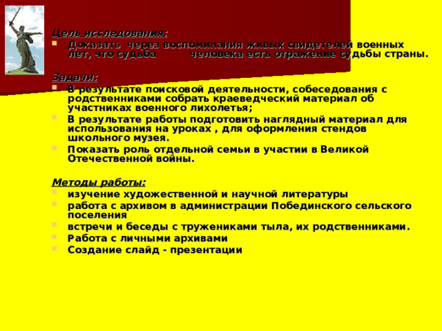 Цель исследования: Доказать через воспоминания живых свидетелей военных лет, что судьба человека есть отражение судьбы страны.  Задачи: В результате поисковой деятельности, собеседования с родственниками собрать краеведческий материал об участниках военного лихолетья; В результате работы подготовить наглядный материал для использования на уроках , для оформления стендов школьного музея. Показать роль отдельной семьи в участии в Великой Отечественной войны.  Методы работы: изучение художественной и научной литературы работа с архивом в администрации Побединского сельского поселения встречи и беседы с тружениками тыла, их родственниками. Работа с личными архивами Создание слайд - презентации 