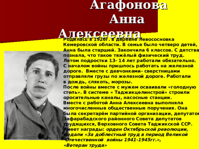  Агафонова  Анна Алексеевна Родилась в 1926г. в деревне Левососновка Кемеровской области. В семье было четверо детей, Анна была старшей. Закончила 6 классов. С детства познала, что такое тяжёлый физический труд. Летом подростки 13- 14 лет работали обязательно. С началом войны пришлось работать на железной дороге. Вместе с девчонками- сверстницами отправляли грузы по железной дороге. Работали в дождь, слякоть, морозы. После войны вместе с мужем осваивали «голодную степь». В системе « Таджикцелинстрой» строили оросительные каналы, насосные станции. Вместе с работой Анна Алексеевна выполняла многочисленные общественные поручения. Она была секретарём партийной организации, депутатом Зафарабадского районного Совета депутатов трудящихся, Верховного Совета Таджикской ССР. Имеет награды:  орден Октябрьской революции, медали «За доблестный труд в период Великой  Отечественной войны 1941-1945гг.», «Ветеран труда» 