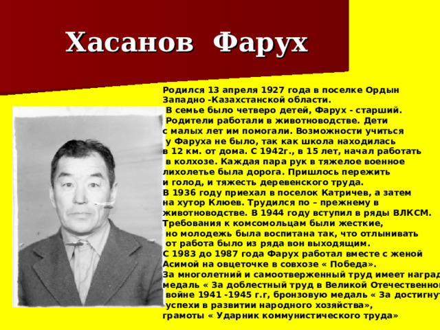Хасанов Фарух Родился 13 апреля 1927 года в поселке Ордын Западно -Казахстанской области.  В семье было четверо детей, Фарух - старший.  Родители работали в животноводстве. Дети с малых лет им помогали. Возможности учиться  у Фаруха не было, так как школа находилась в 12 км. от дома. С 1942г., в 15 лет, начал работать  в колхозе. Каждая пара рук в тяжелое военное лихолетье была дорога. Пришлось пережить и голод, и тяжесть деревенского труда. В 1936 году приехал в поселок Катричев, а затем на хутор Клюев. Трудился по – прежнему в животноводстве. В 1944 году вступил в ряды ВЛКСМ. Требования к комсомольцам были жесткие,  но молодежь была воспитана так, что отлынивать  от работа было из ряда вон выходящим. С 1983 до 1987 года Фарух работал вместе с женой Асимой на овцеточке в совхозе « Победа». За многолетний и самоотверженный труд имеет награды: медаль « За доблестный труд в Великой Отечественной  войне 1941 -1945 г.г, бронзовую медаль « За достигнутые  успехи в развитии народного хозяйства», грамоты « Ударник коммунистического труда» 