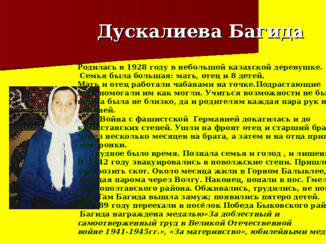  Дускалиева Багида Родилась в 1928 году в небольшой казахской деревушке.  Семья была большая: мать, отец и 8 детей. Мать и отец работали чабанами на точке.Подрастающие дети помогали им как могли. Учиться возможности не было: школа была не близко, да и родителям каждая пара рук не была  лишней.  Война с фашистской Германией докатилась и до  казахстанских степей. Ушли на фронт отец и старший брат. Через несколько месяцев на брата, а затем и на отца пришли  похоронки.  Трудное было время. Познала семья и голод , и лишения. В 1942 году эвакуировались в поволжские степи. Пришлось  перевозить скот. Около месяца жили в Горном Балыклее,   ожидая парома через Волгу. Наконец, попали в пос. Гмелинка  Старополтавского района. Обживались, трудились, не покладая рук. Там Багида вышла замуж; появились пятеро детей. -В 1989 году переехали в посёлок Победа Быковского района  Багида награждена медалью«За доблестный и самоотверженный труд в Великой Отечественной войне 1941-1945гг.», «За материнство», юбилейными медалями. 